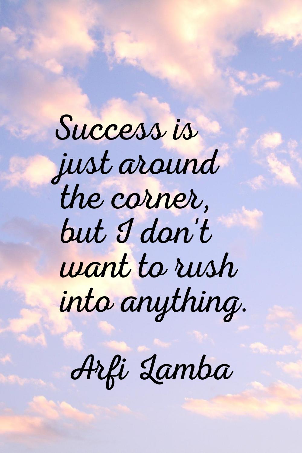 Success is just around the corner, but I don't want to rush into anything.