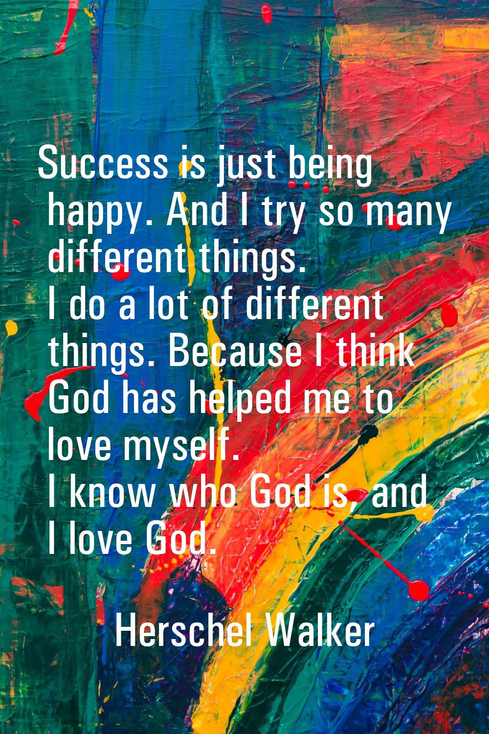 Success is just being happy. And I try so many different things. I do a lot of different things. Be