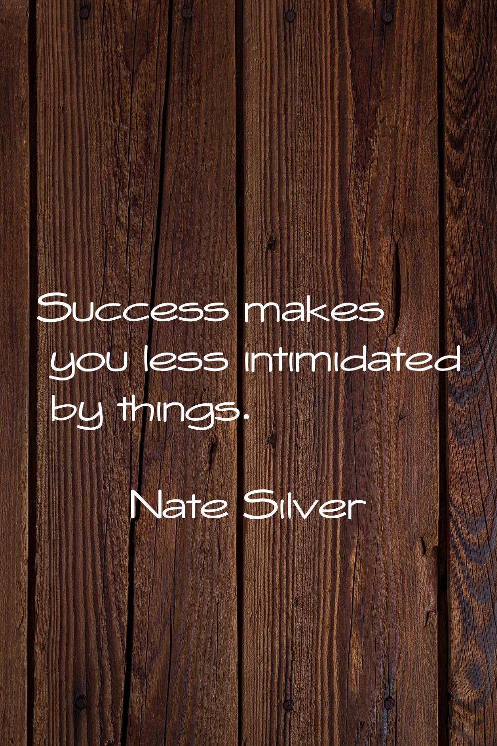 Success makes you less intimidated by things.