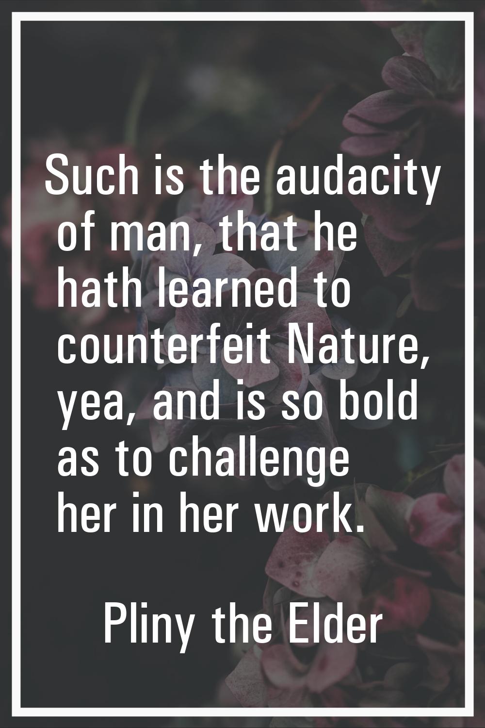 Such is the audacity of man, that he hath learned to counterfeit Nature, yea, and is so bold as to 