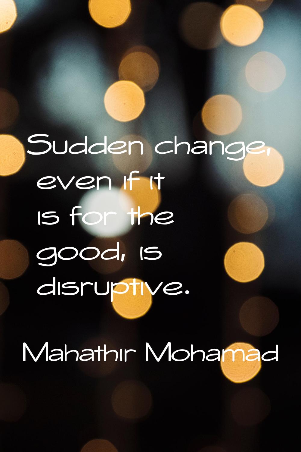 Sudden change, even if it is for the good, is disruptive.