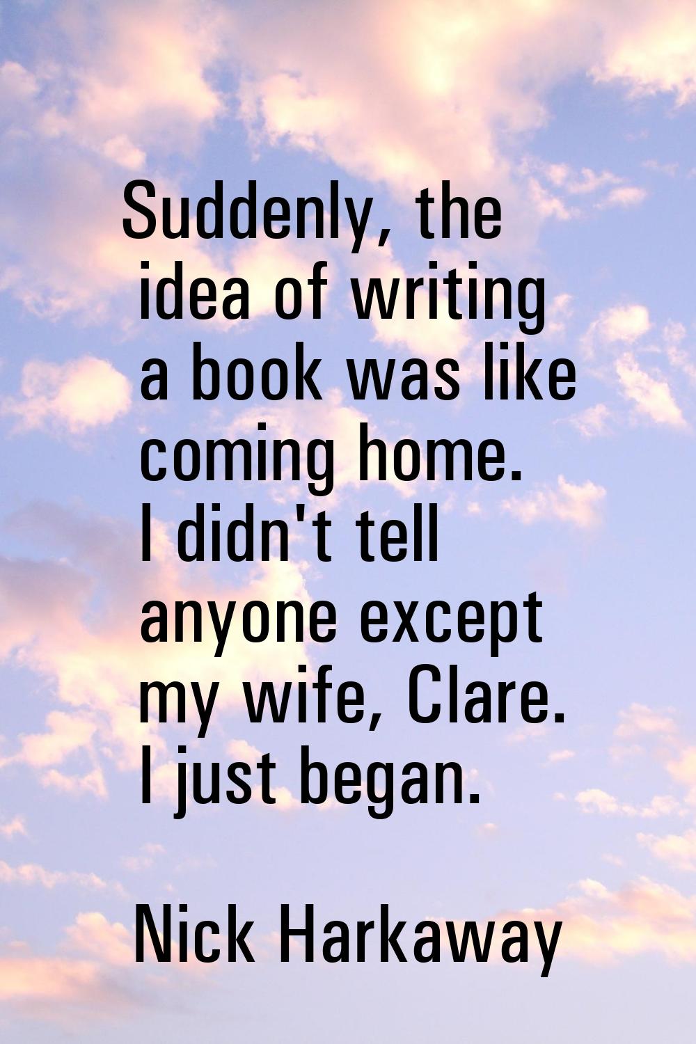Suddenly, the idea of writing a book was like coming home. I didn't tell anyone except my wife, Cla