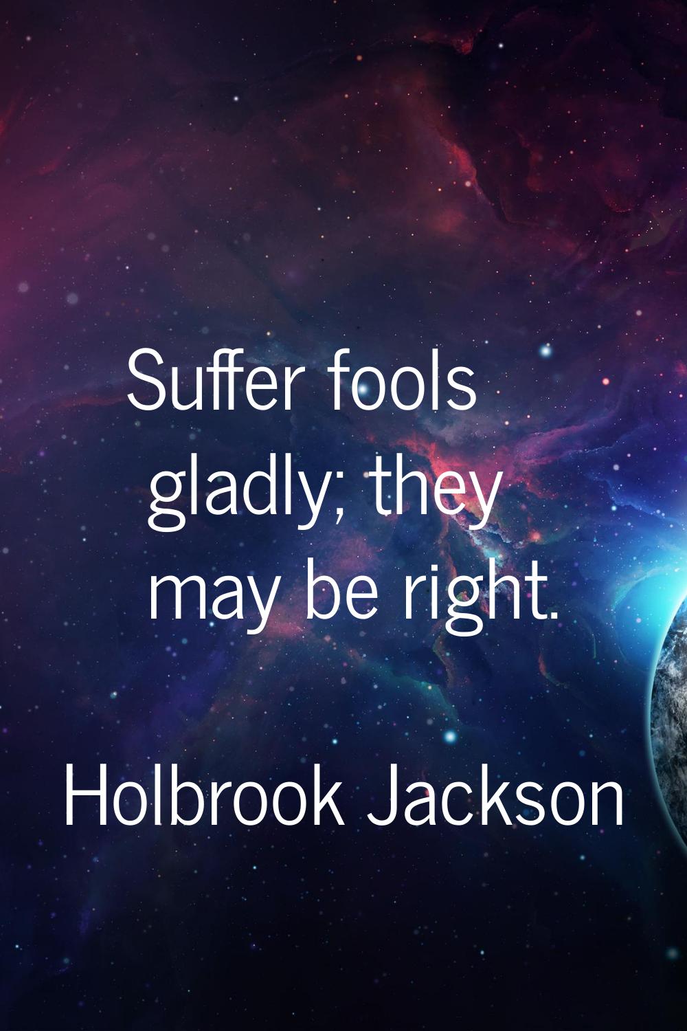 Suffer fools gladly; they may be right.