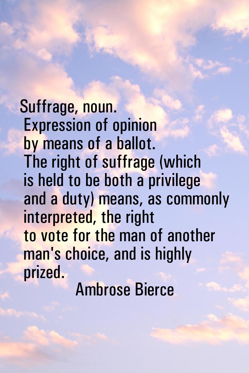 Suffrage, noun. Expression of opinion by means of a ballot. The right of suffrage (which is held to