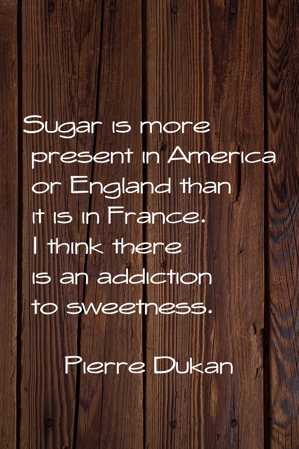 Sugar is more present in America or England than it is in France. I think there is an addiction to 