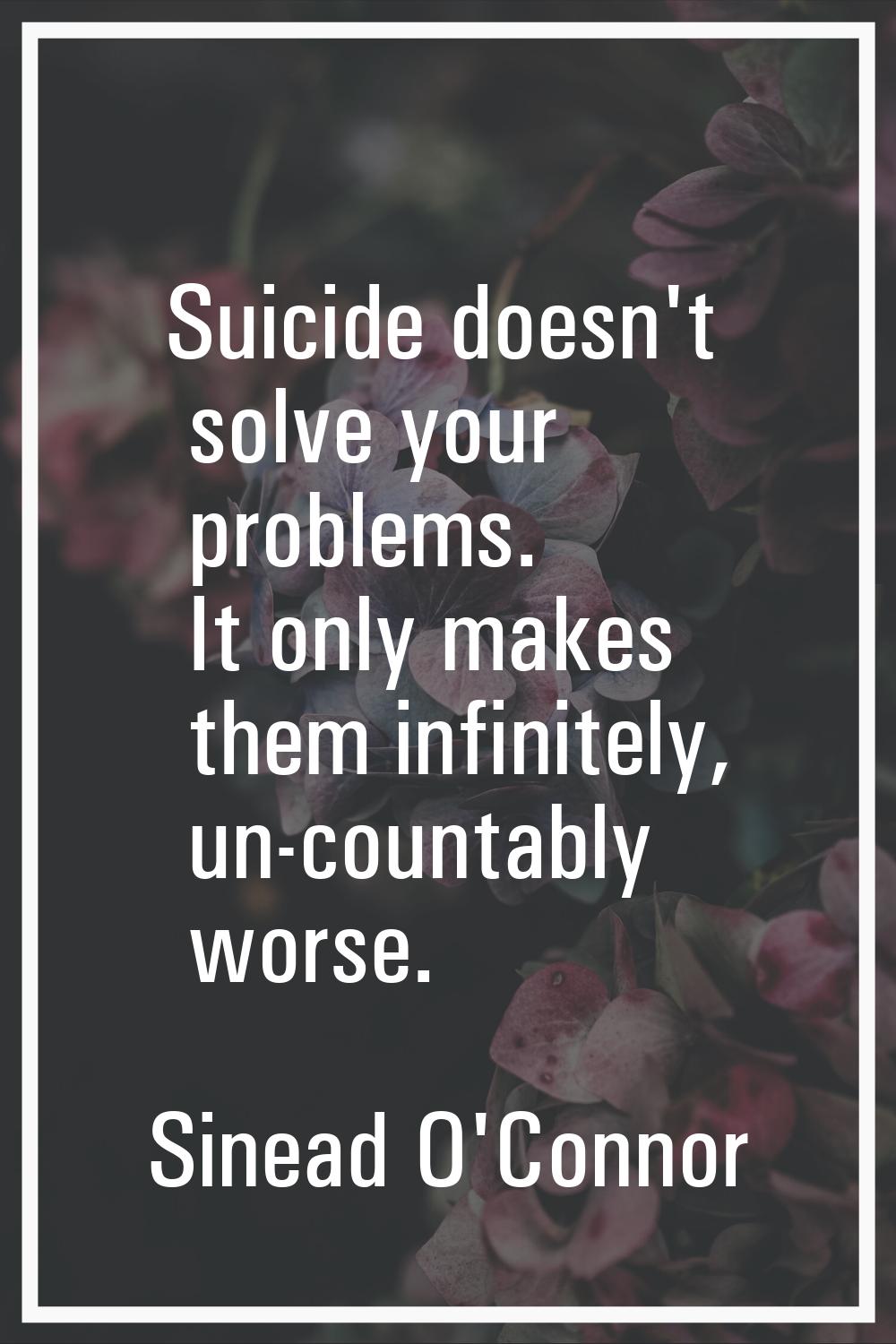 Suicide doesn't solve your problems. It only makes them infinitely, un-countably worse.