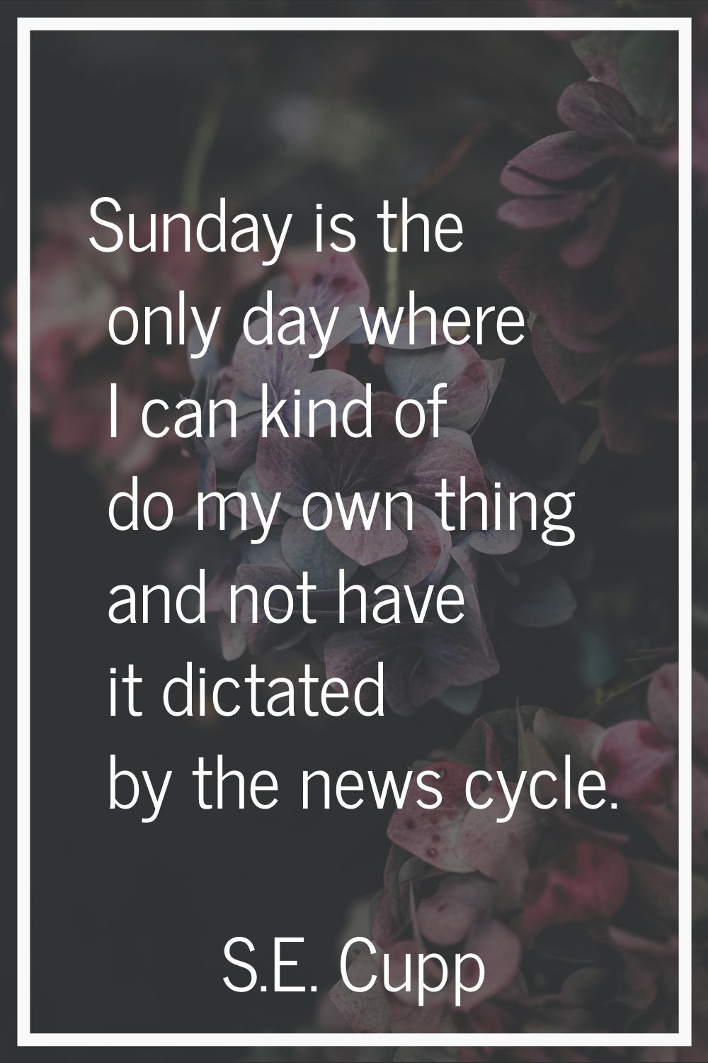 Sunday is the only day where I can kind of do my own thing and not have it dictated by the news cyc