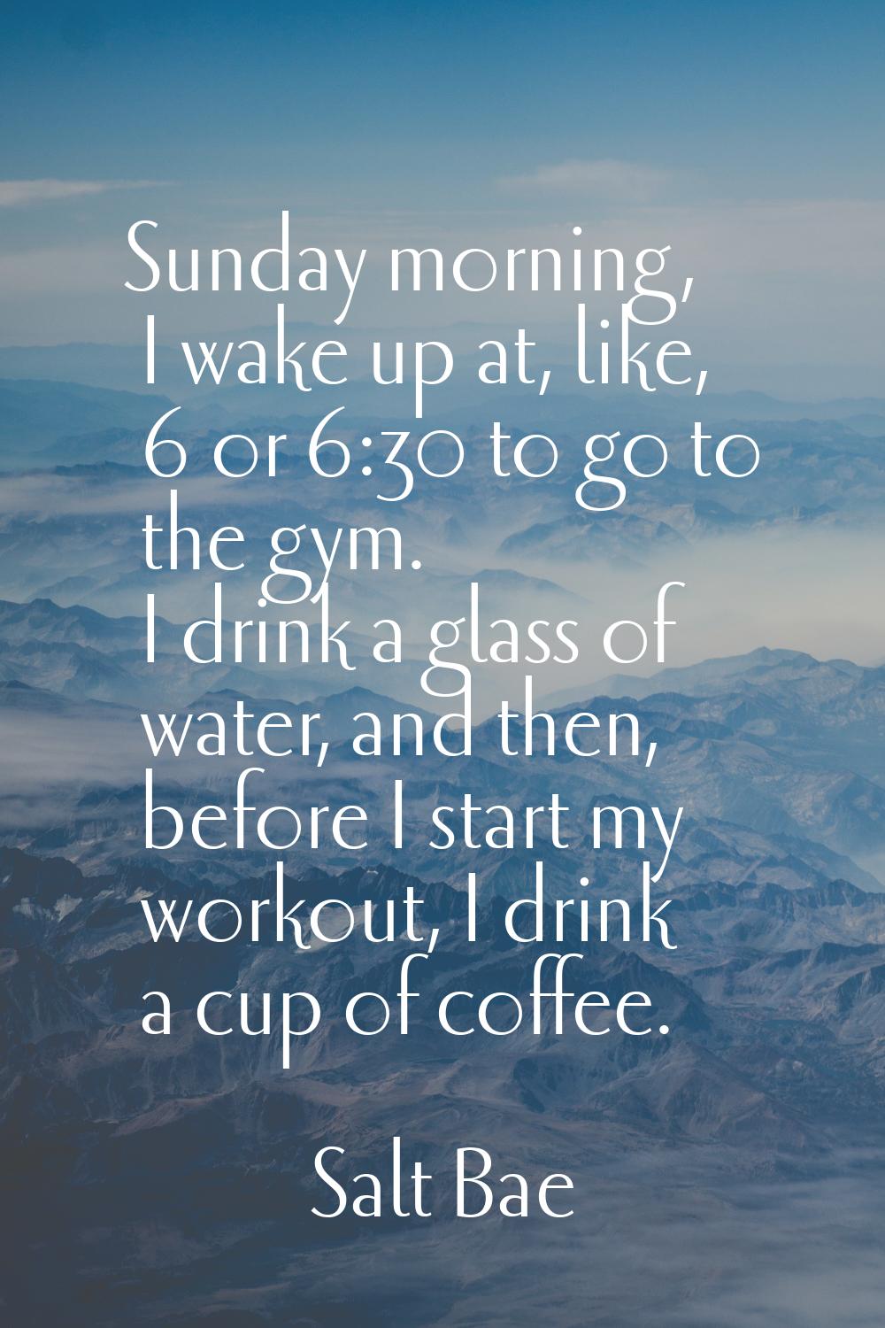 Sunday morning, I wake up at, like, 6 or 6:30 to go to the gym. I drink a glass of water, and then,