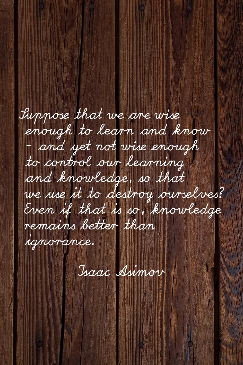 Suppose that we are wise enough to learn and know - and yet not wise enough to control our learning