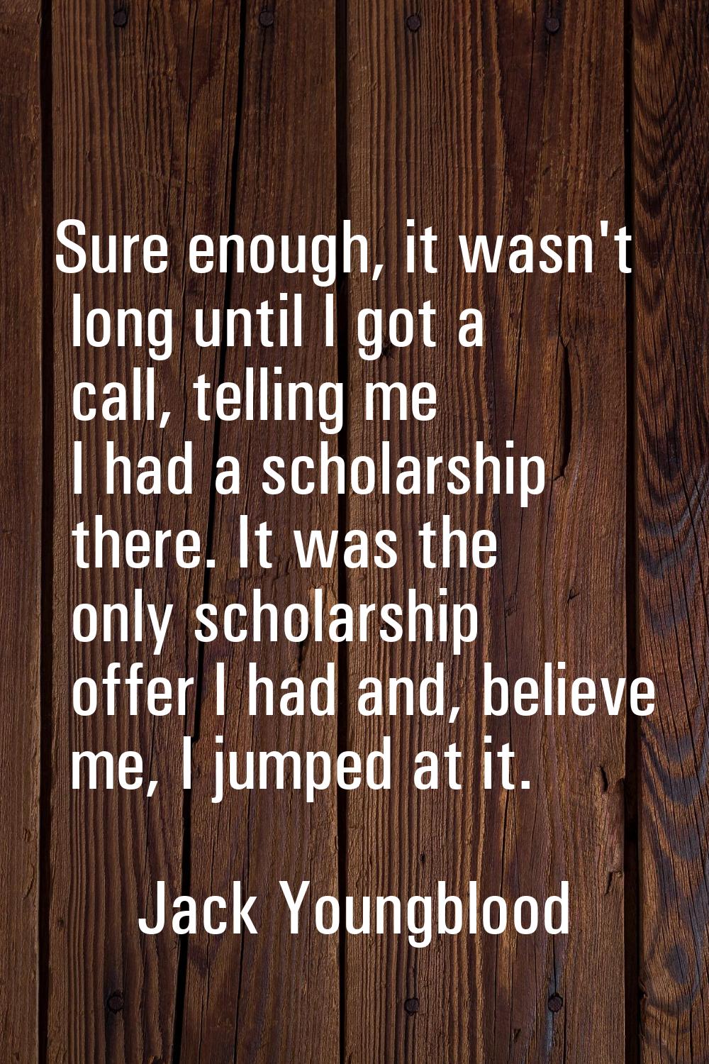 Sure enough, it wasn't long until I got a call, telling me I had a scholarship there. It was the on