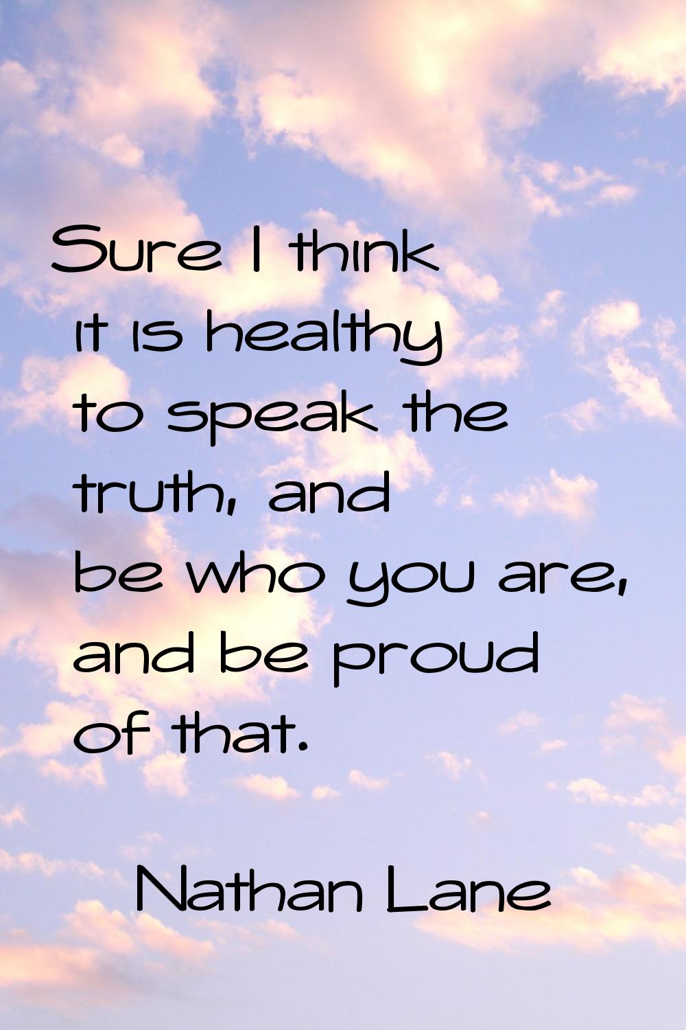 Sure I think it is healthy to speak the truth, and be who you are, and be proud of that.