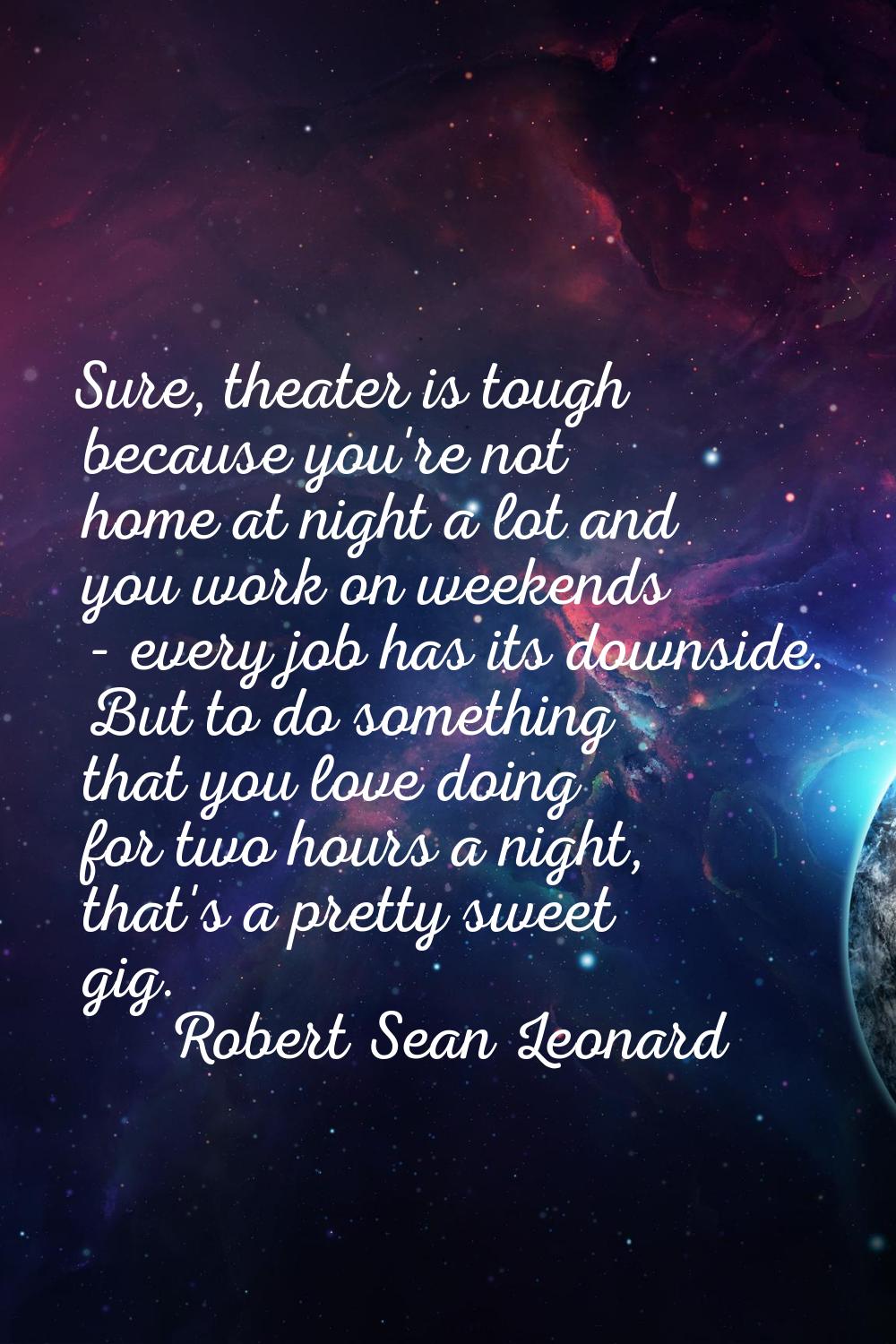 Sure, theater is tough because you're not home at night a lot and you work on weekends - every job 