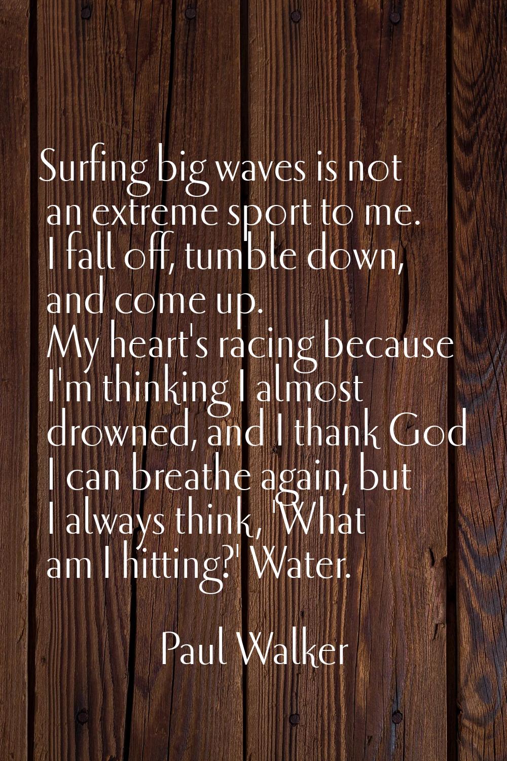 Surfing big waves is not an extreme sport to me. I fall off, tumble down, and come up. My heart's r