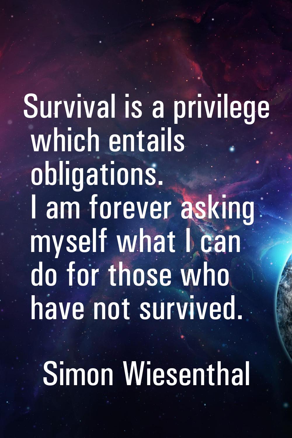 Survival is a privilege which entails obligations. I am forever asking myself what I can do for tho
