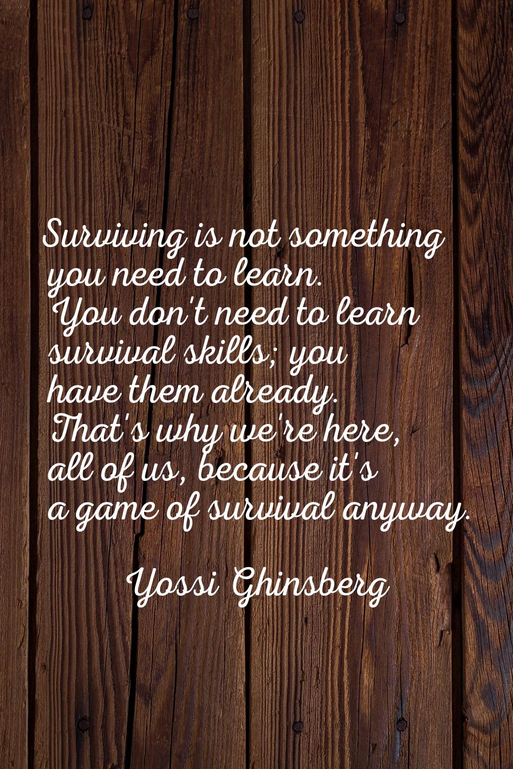 Surviving is not something you need to learn. You don't need to learn survival skills; you have the