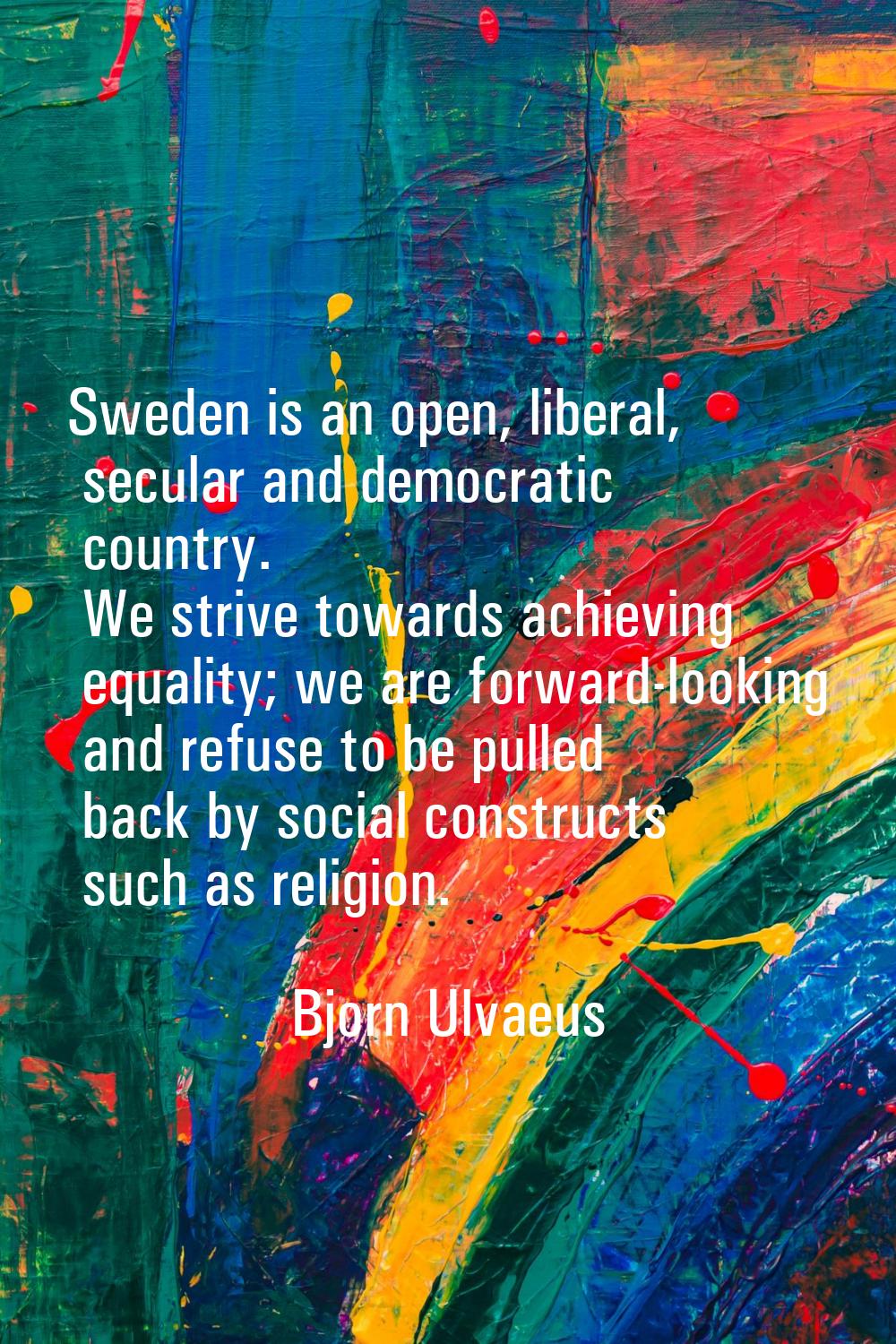 Sweden is an open, liberal, secular and democratic country. We strive towards achieving equality; w