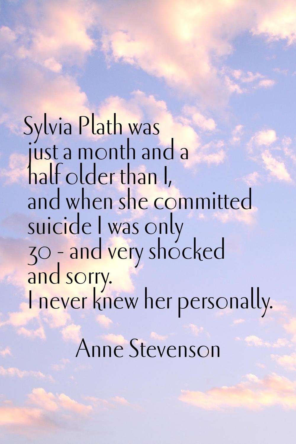Sylvia Plath was just a month and a half older than I, and when she committed suicide I was only 30