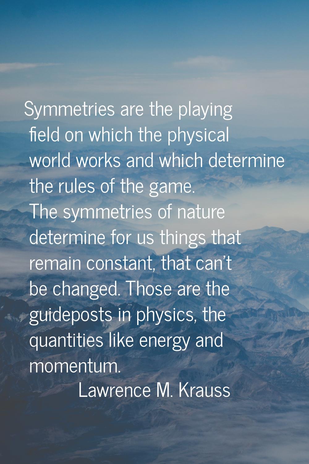 Symmetries are the playing field on which the physical world works and which determine the rules of
