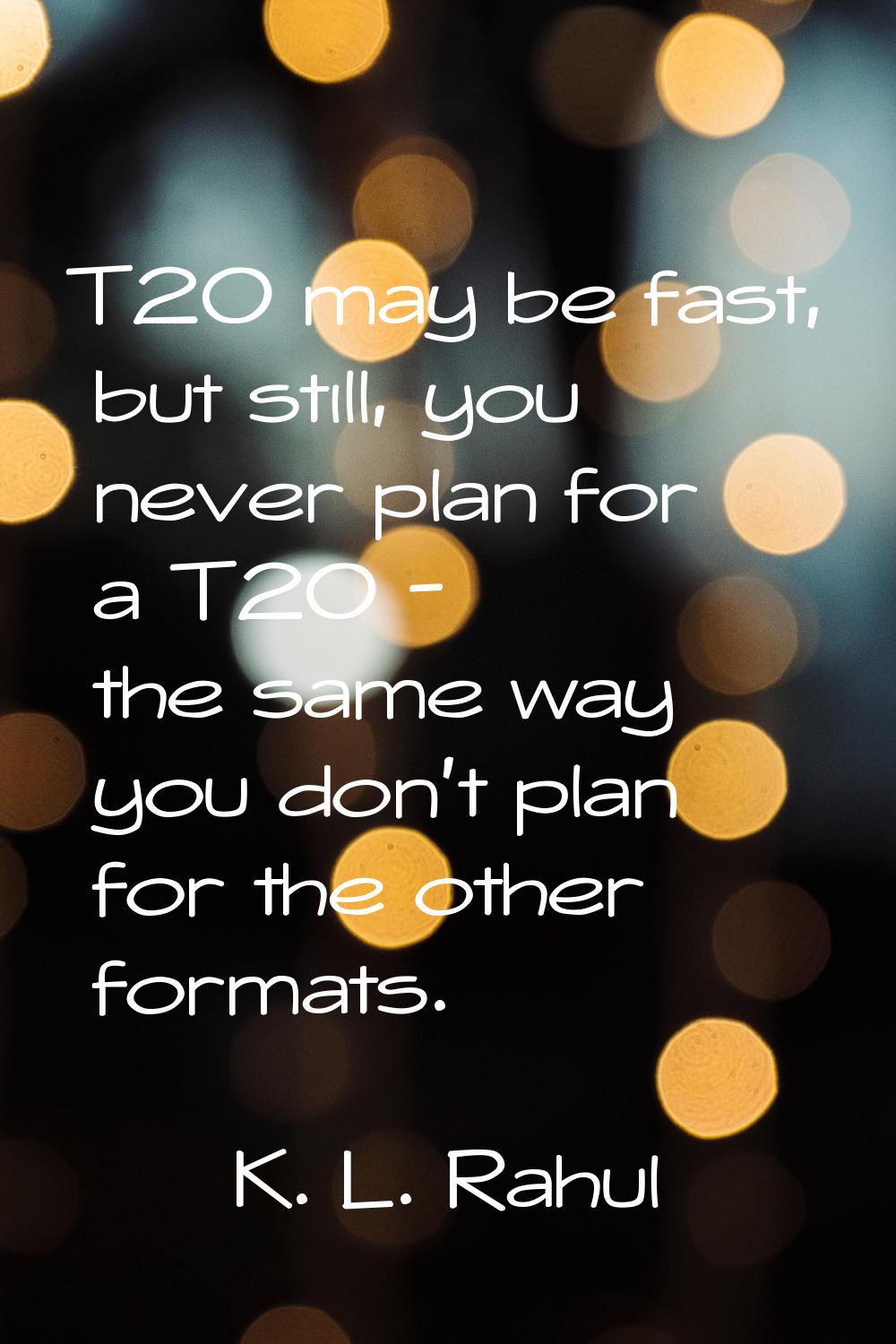 T20 may be fast, but still, you never plan for a T20 - the same way you don't plan for the other fo