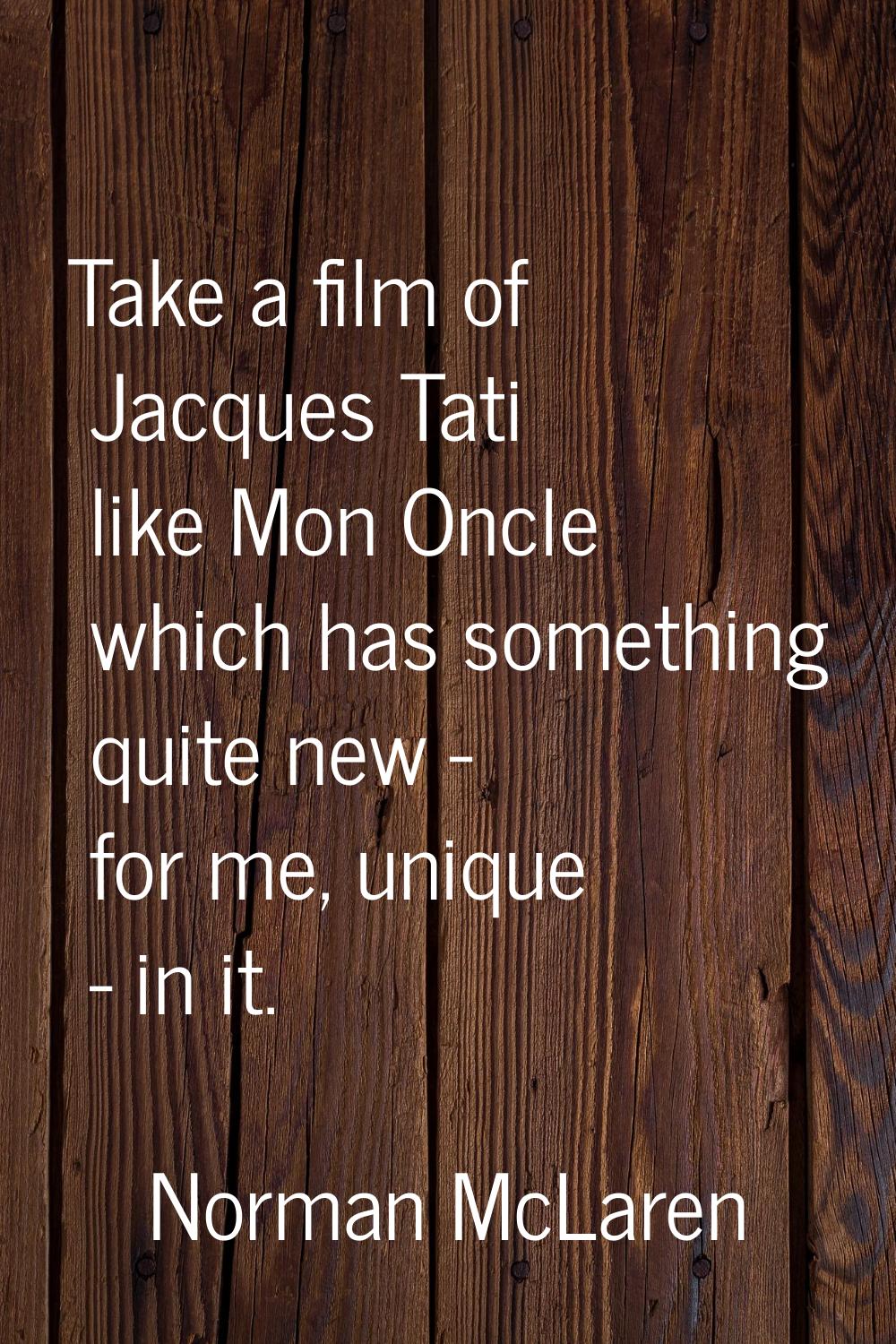 Take a film of Jacques Tati like Mon Oncle which has something quite new - for me, unique - in it.