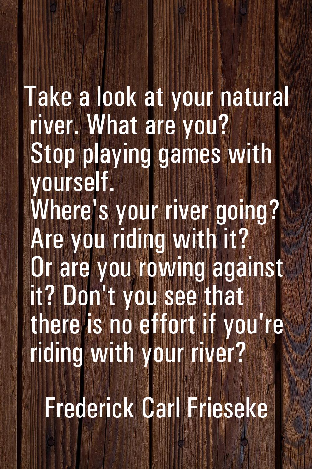 Take a look at your natural river. What are you? Stop playing games with yourself. Where's your riv
