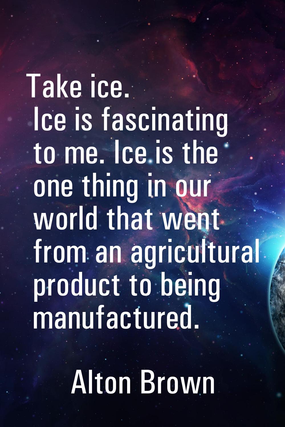 Take ice. Ice is fascinating to me. Ice is the one thing in our world that went from an agricultura