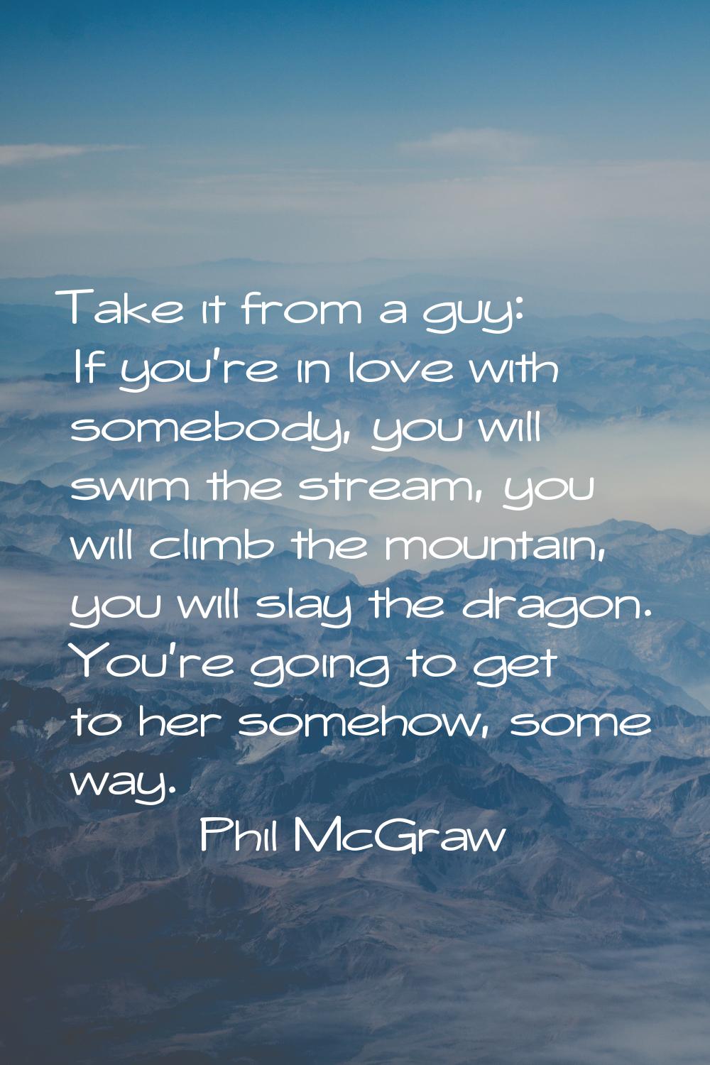 Take it from a guy: If you're in love with somebody, you will swim the stream, you will climb the m