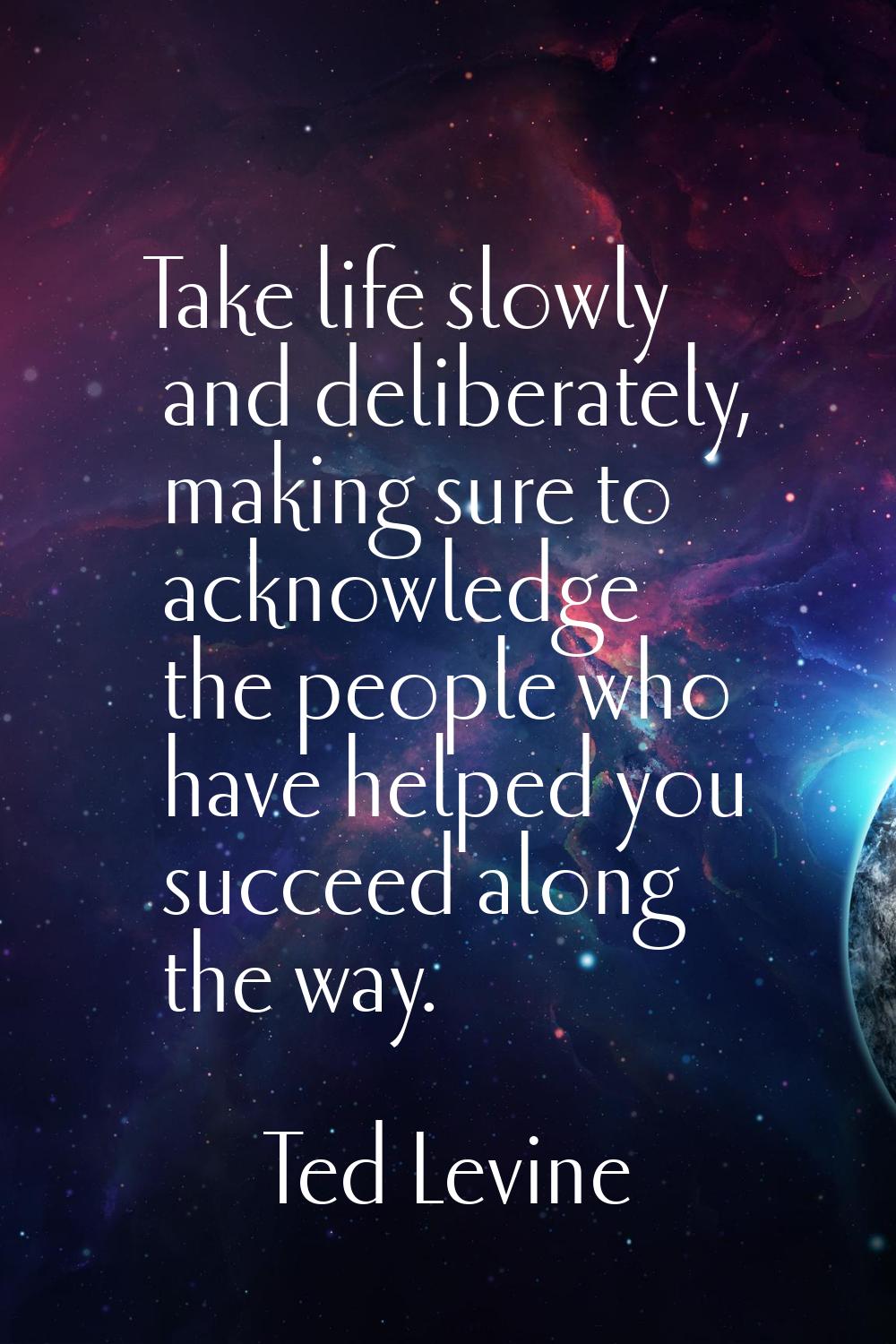 Take life slowly and deliberately, making sure to acknowledge the people who have helped you succee