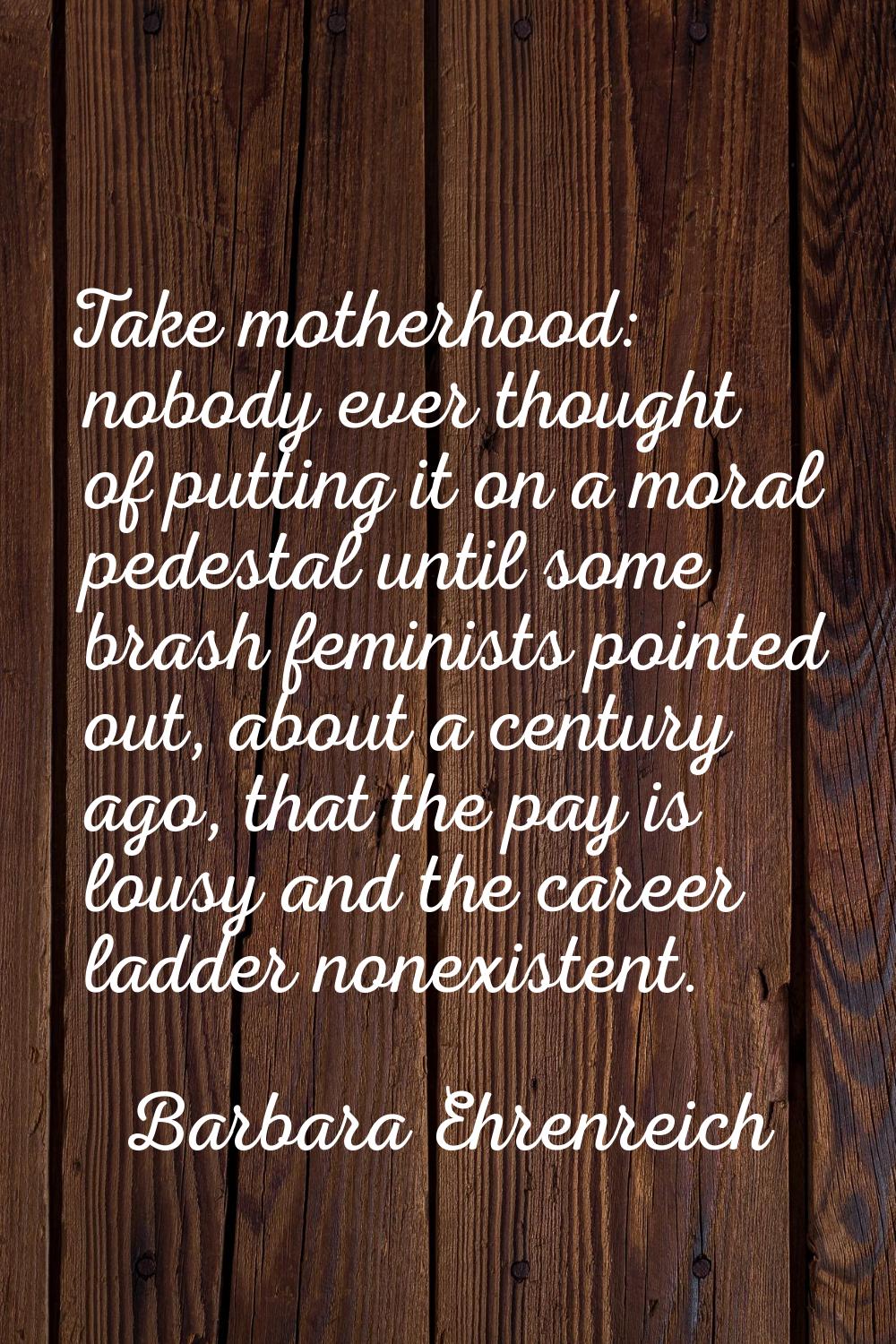 Take motherhood: nobody ever thought of putting it on a moral pedestal until some brash feminists p