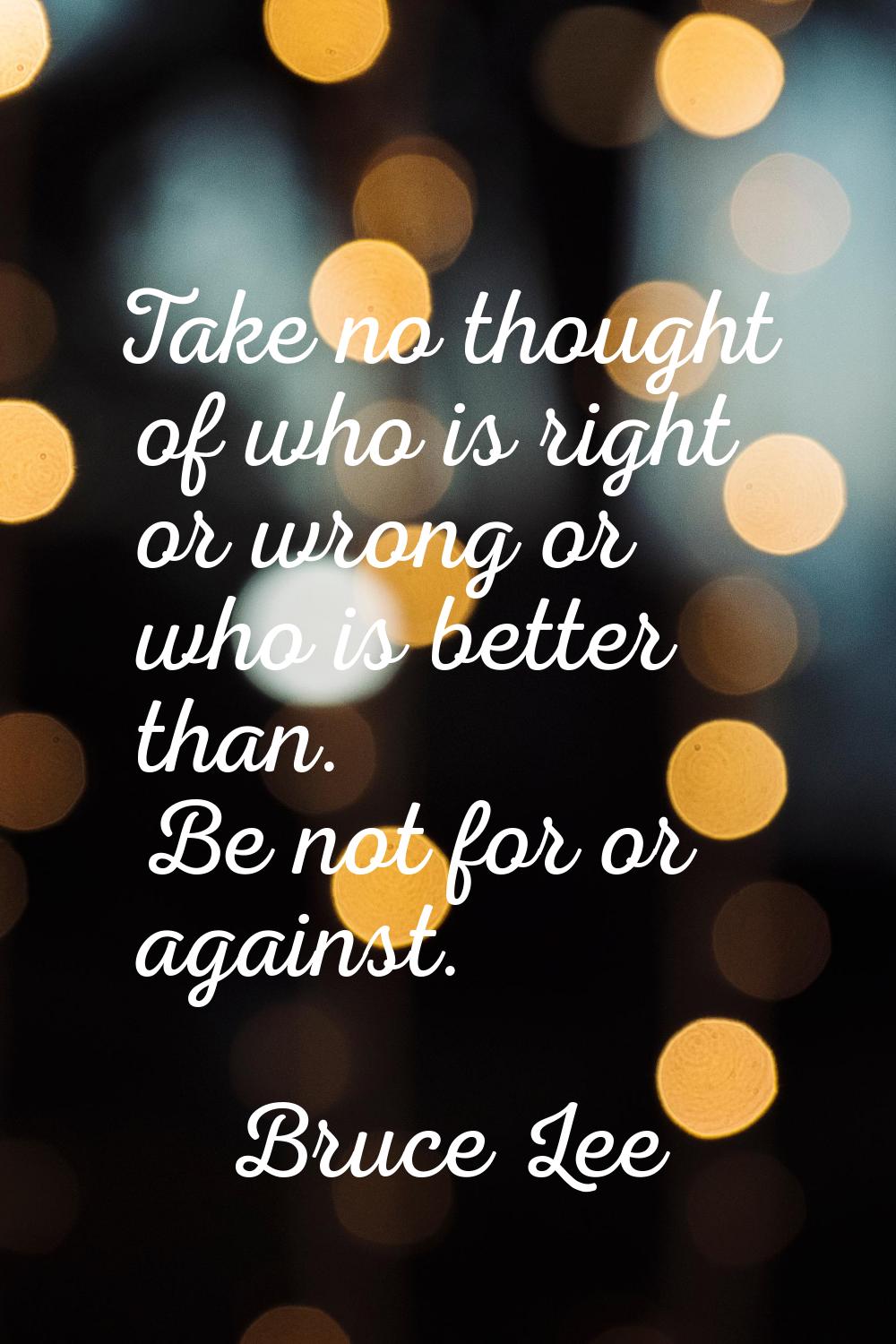 Take no thought of who is right or wrong or who is better than. Be not for or against.