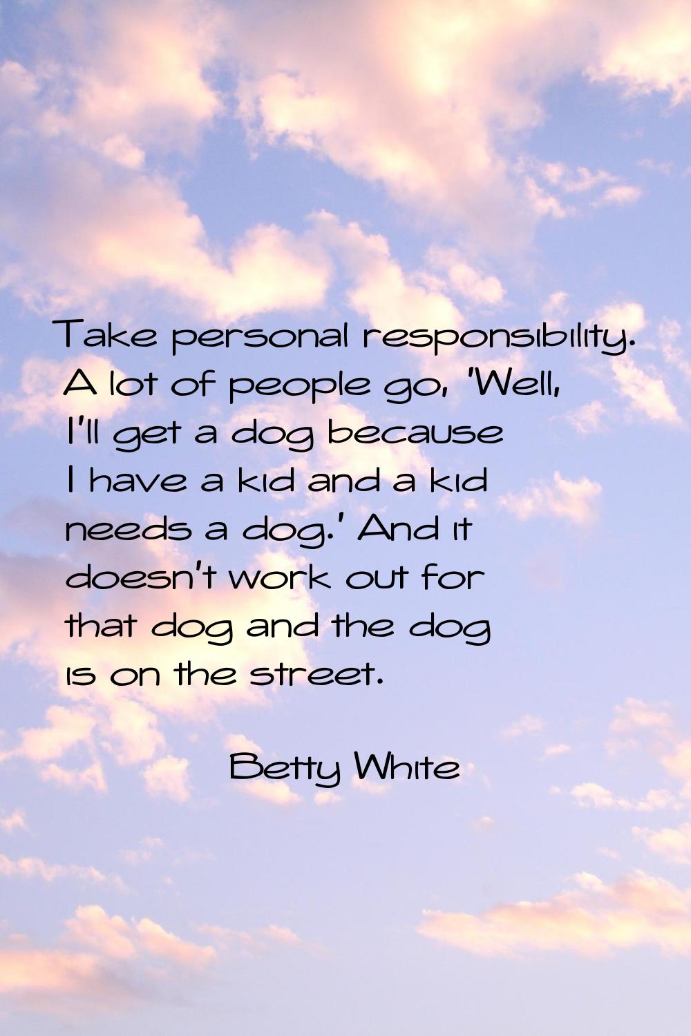 Take personal responsibility. A lot of people go, 'Well, I'll get a dog because I have a kid and a 