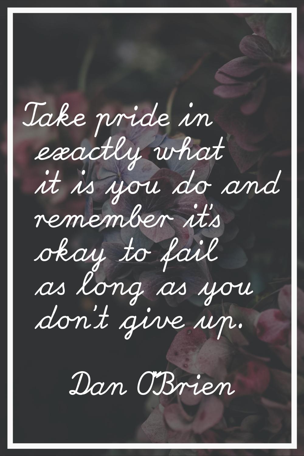 Take pride in exactly what it is you do and remember it's okay to fail as long as you don't give up