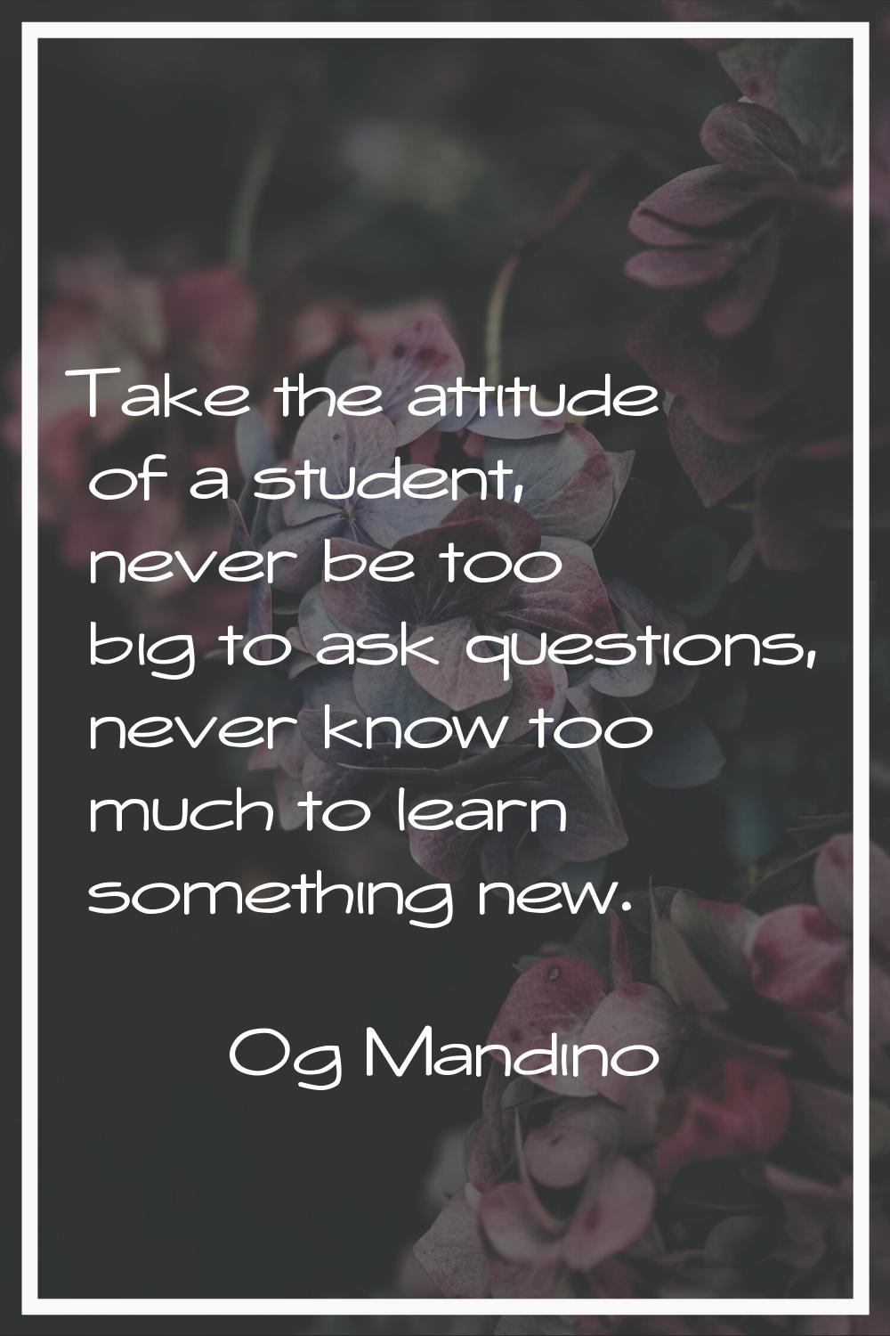 Take the attitude of a student, never be too big to ask questions, never know too much to learn som