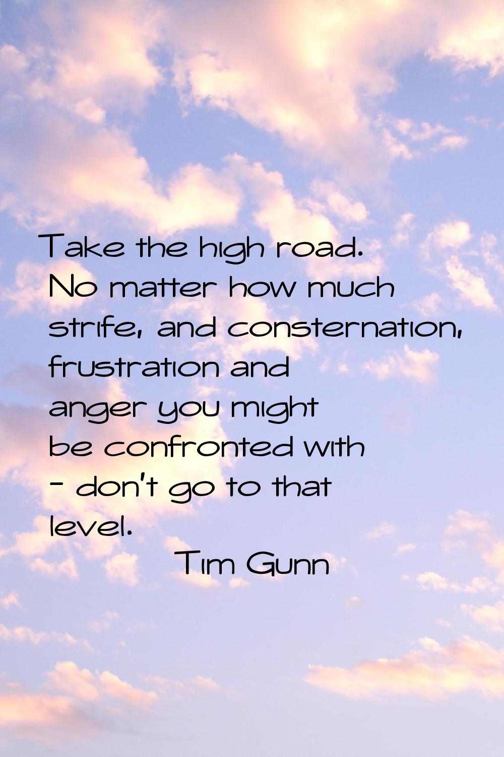 Take the high road. No matter how much strife, and consternation, frustration and anger you might b