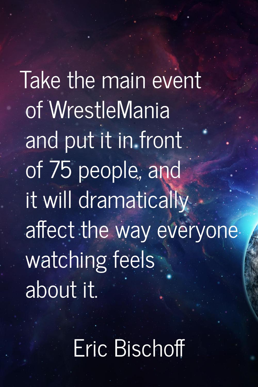 Take the main event of WrestleMania and put it in front of 75 people, and it will dramatically affe