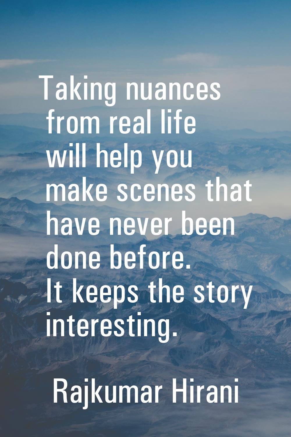 Taking nuances from real life will help you make scenes that have never been done before. It keeps 