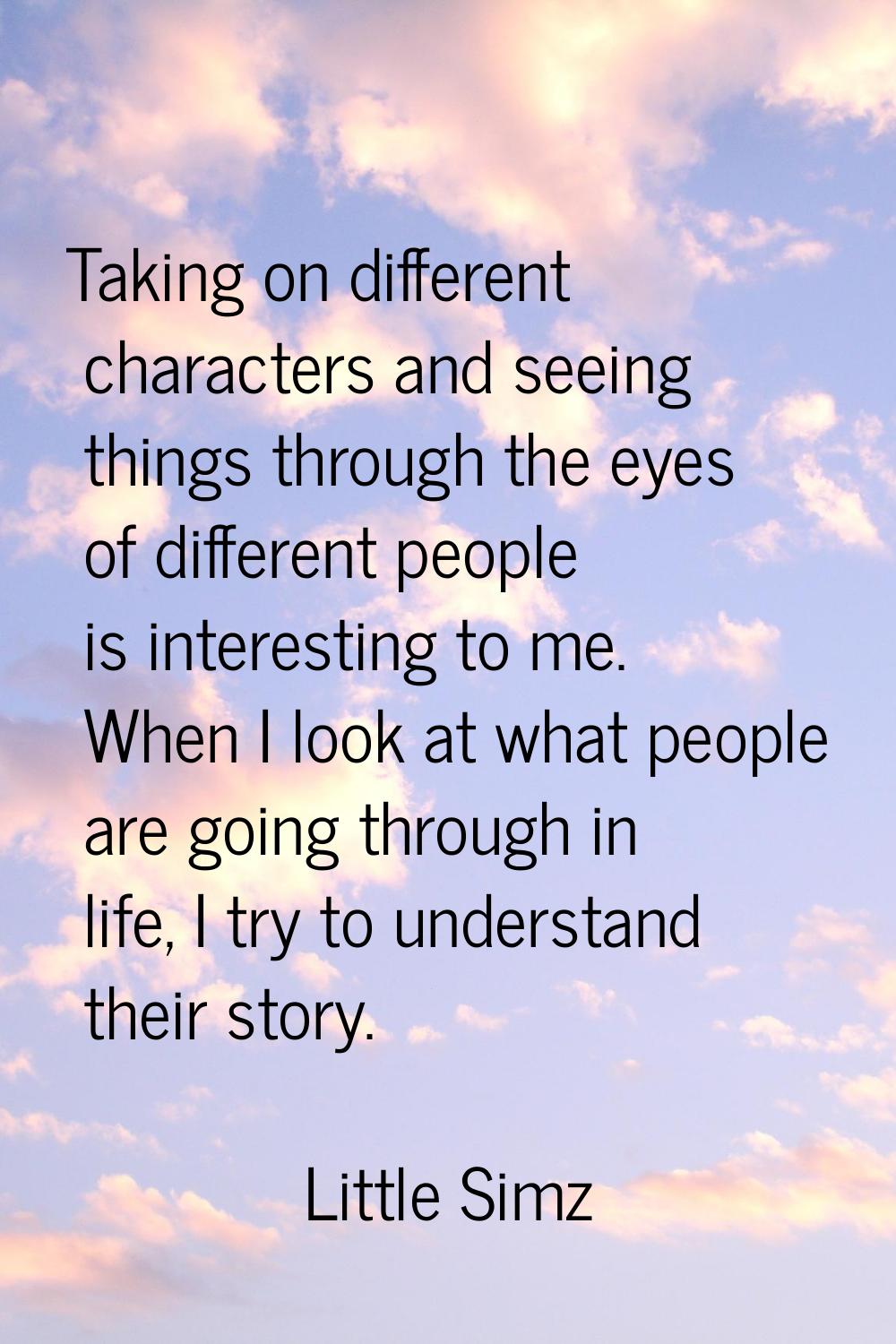 Taking on different characters and seeing things through the eyes of different people is interestin