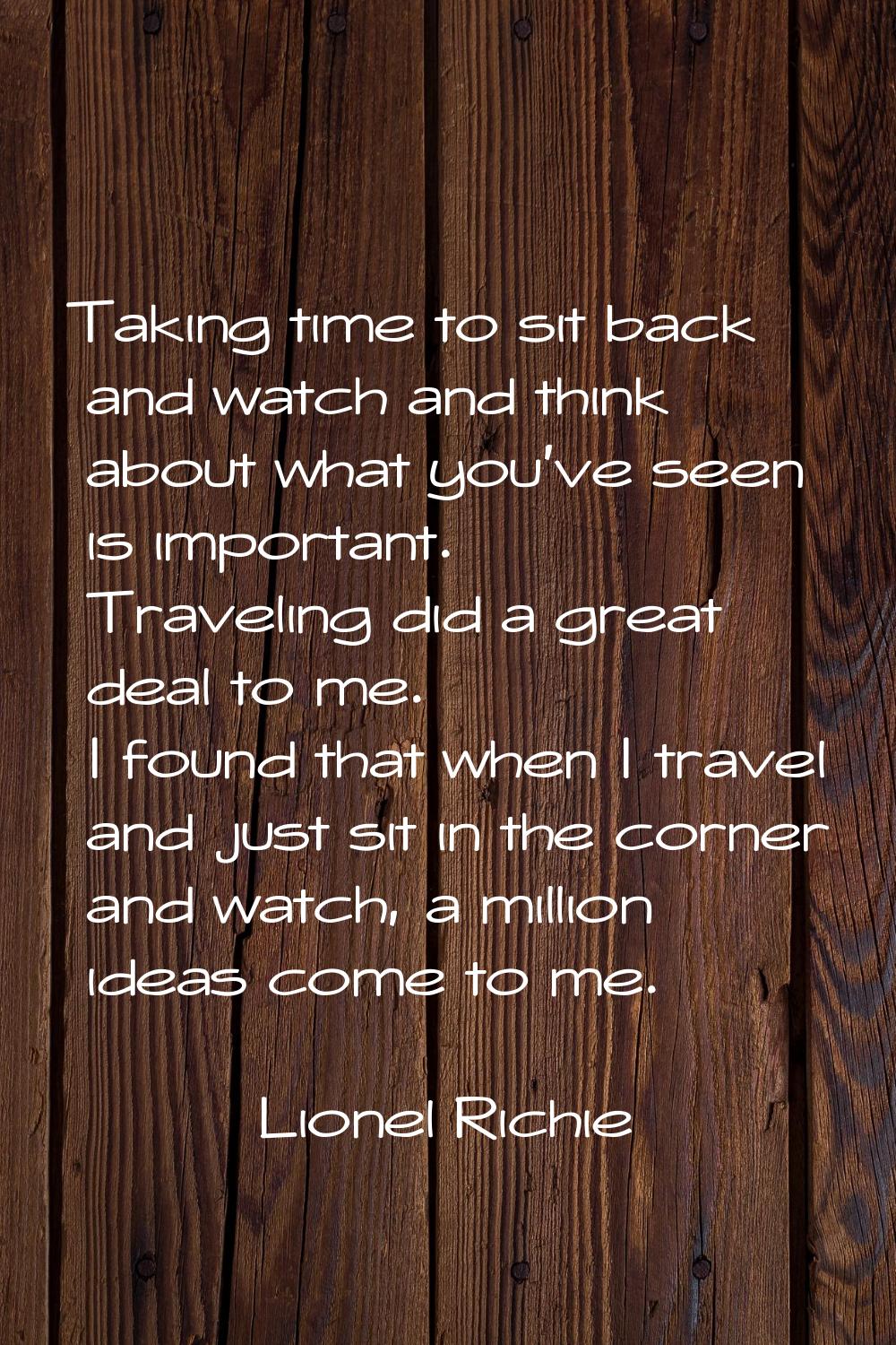 Taking time to sit back and watch and think about what you've seen is important. Traveling did a gr