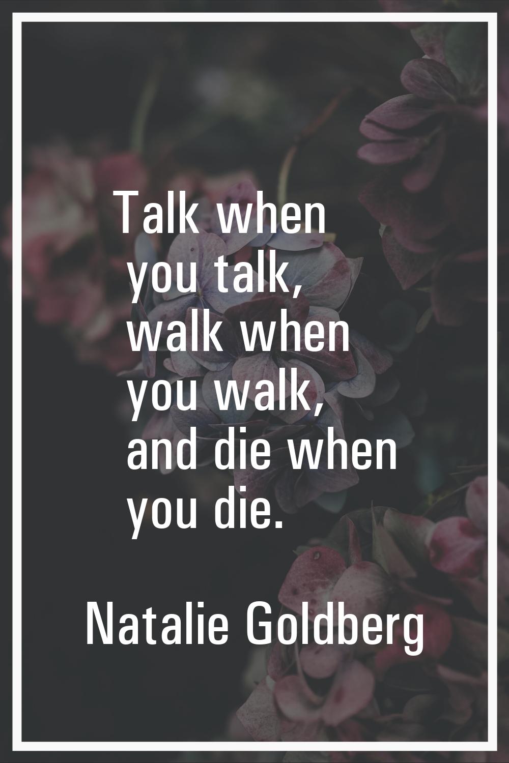 Talk when you talk, walk when you walk, and die when you die.