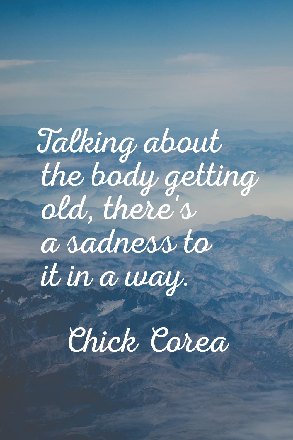 Talking about the body getting old, there's a sadness to it in a way.