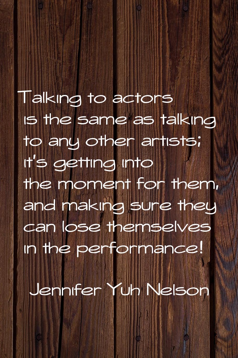 Talking to actors is the same as talking to any other artists; it's getting into the moment for the
