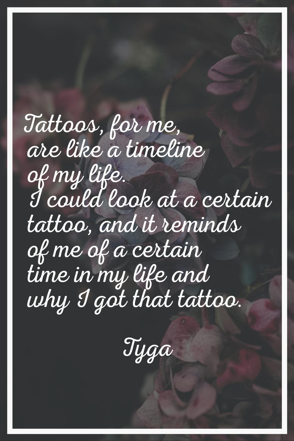 Tattoos, for me, are like a timeline of my life. I could look at a certain tattoo, and it reminds o