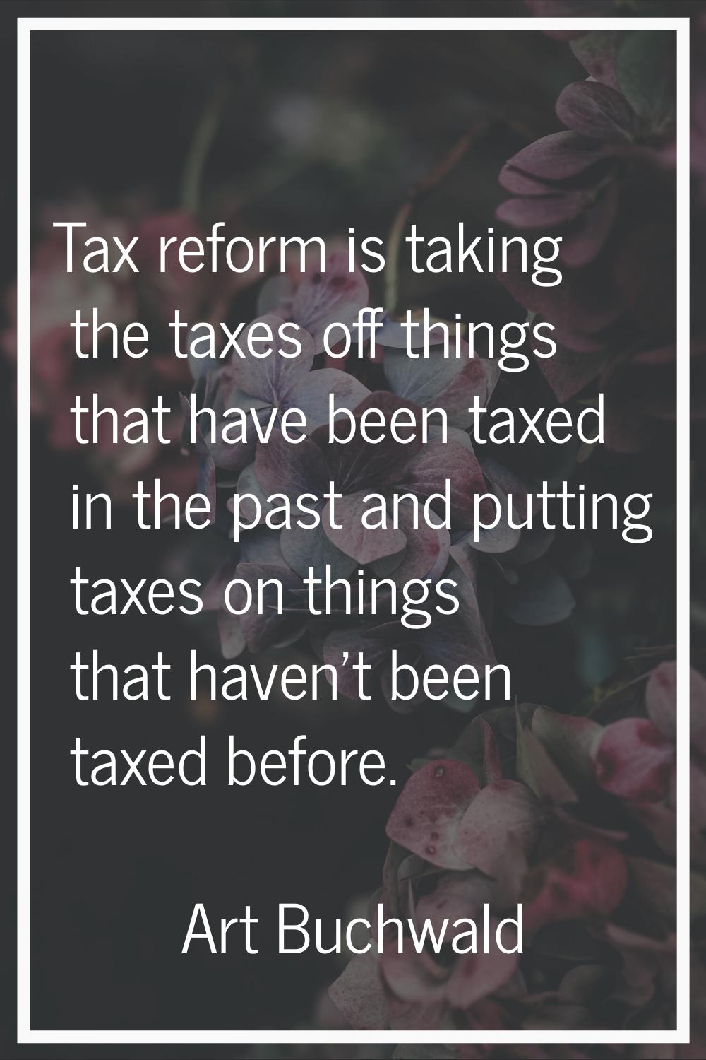 Tax reform is taking the taxes off things that have been taxed in the past and putting taxes on thi
