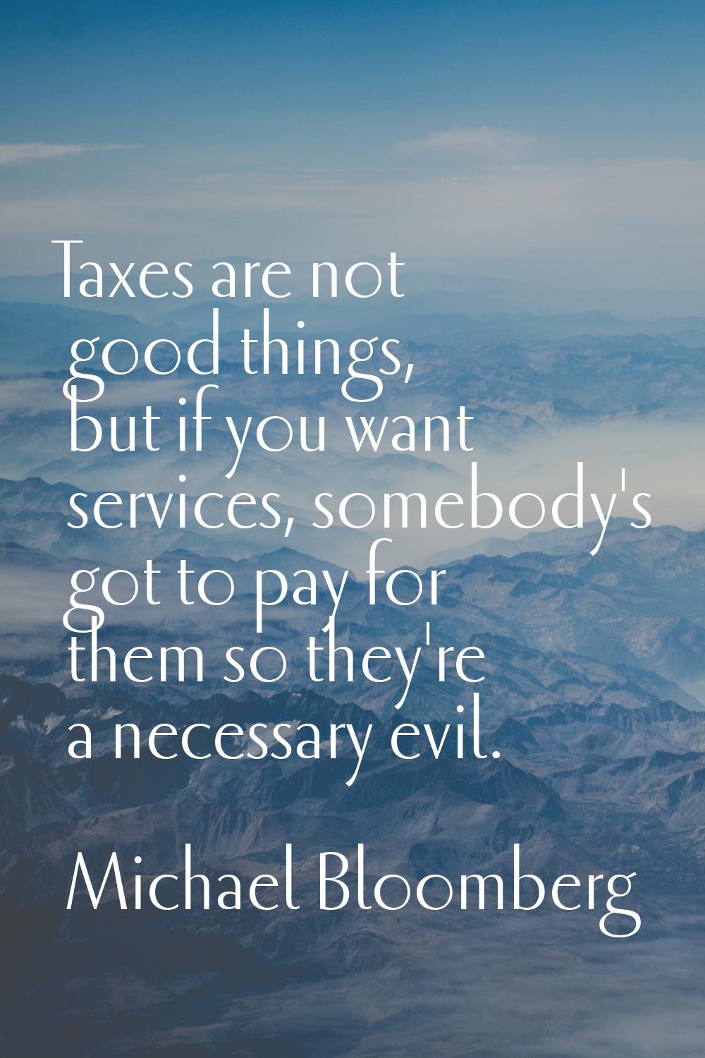 Taxes are not good things, but if you want services, somebody's got to pay for them so they're a ne