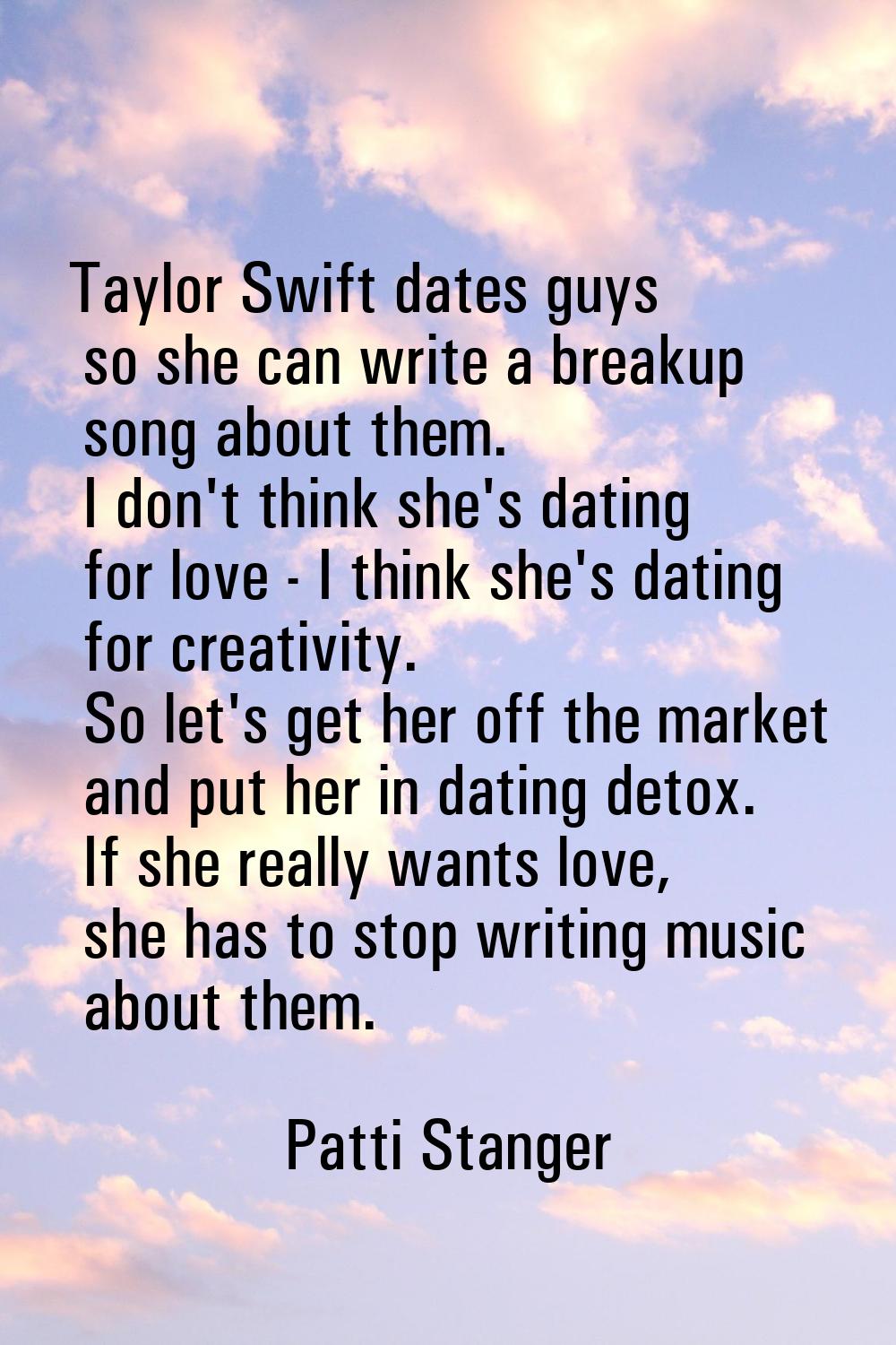 Taylor Swift dates guys so she can write a breakup song about them. I don't think she's dating for 