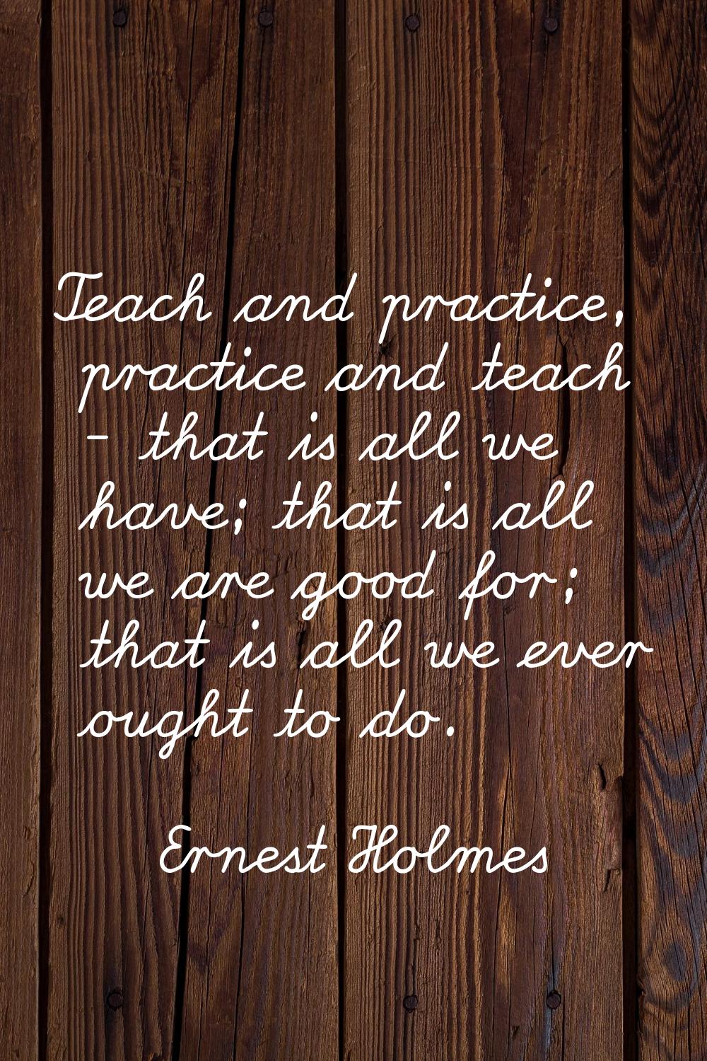 Teach and practice, practice and teach - that is all we have; that is all we are good for; that is 
