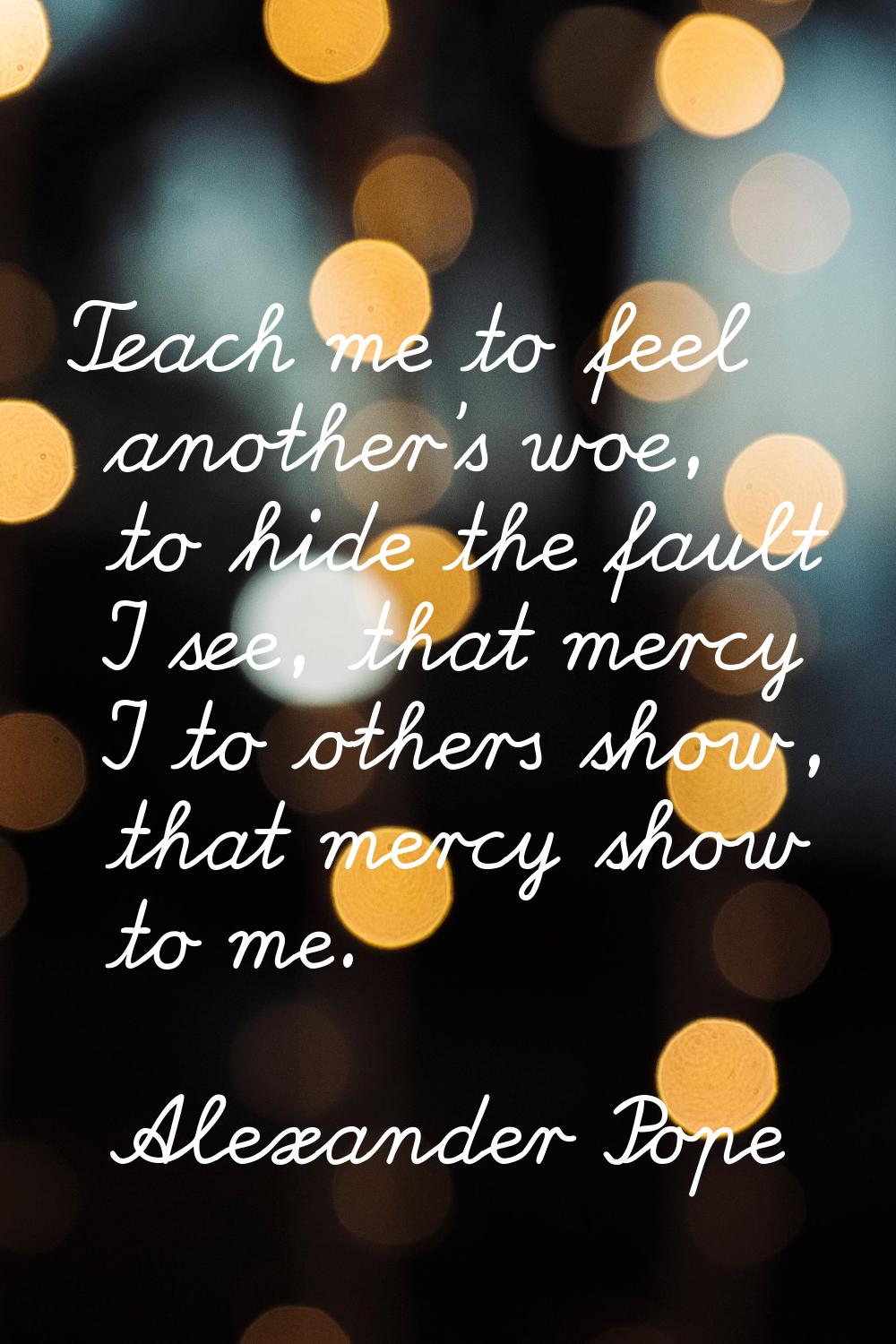 Teach me to feel another's woe, to hide the fault I see, that mercy I to others show, that mercy sh