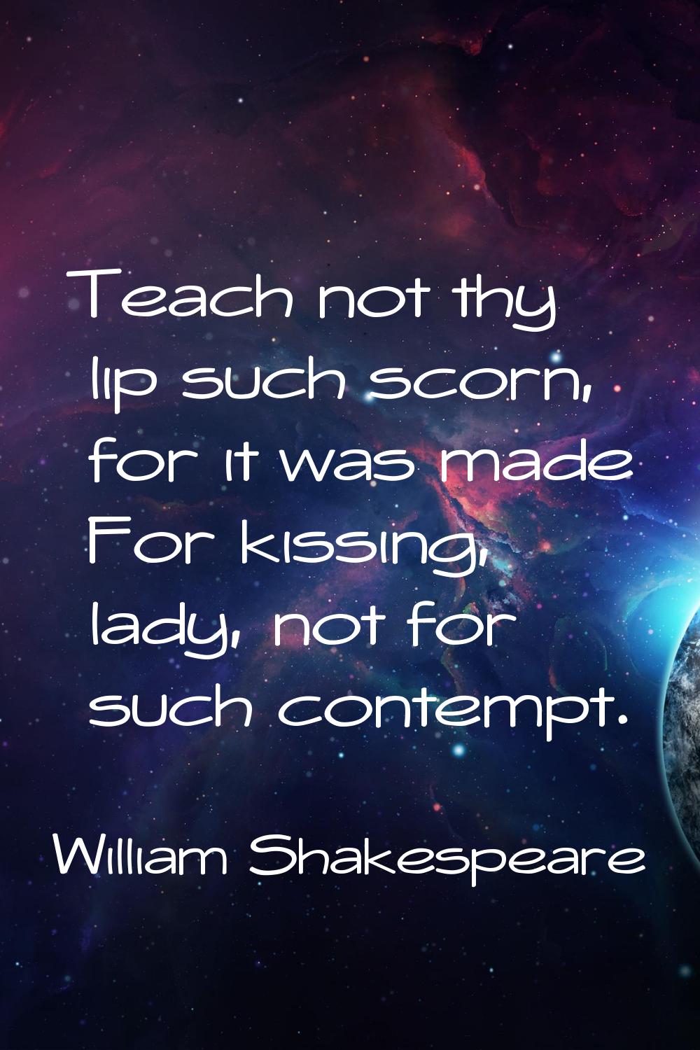 Teach not thy lip such scorn, for it was made For kissing, lady, not for such contempt.