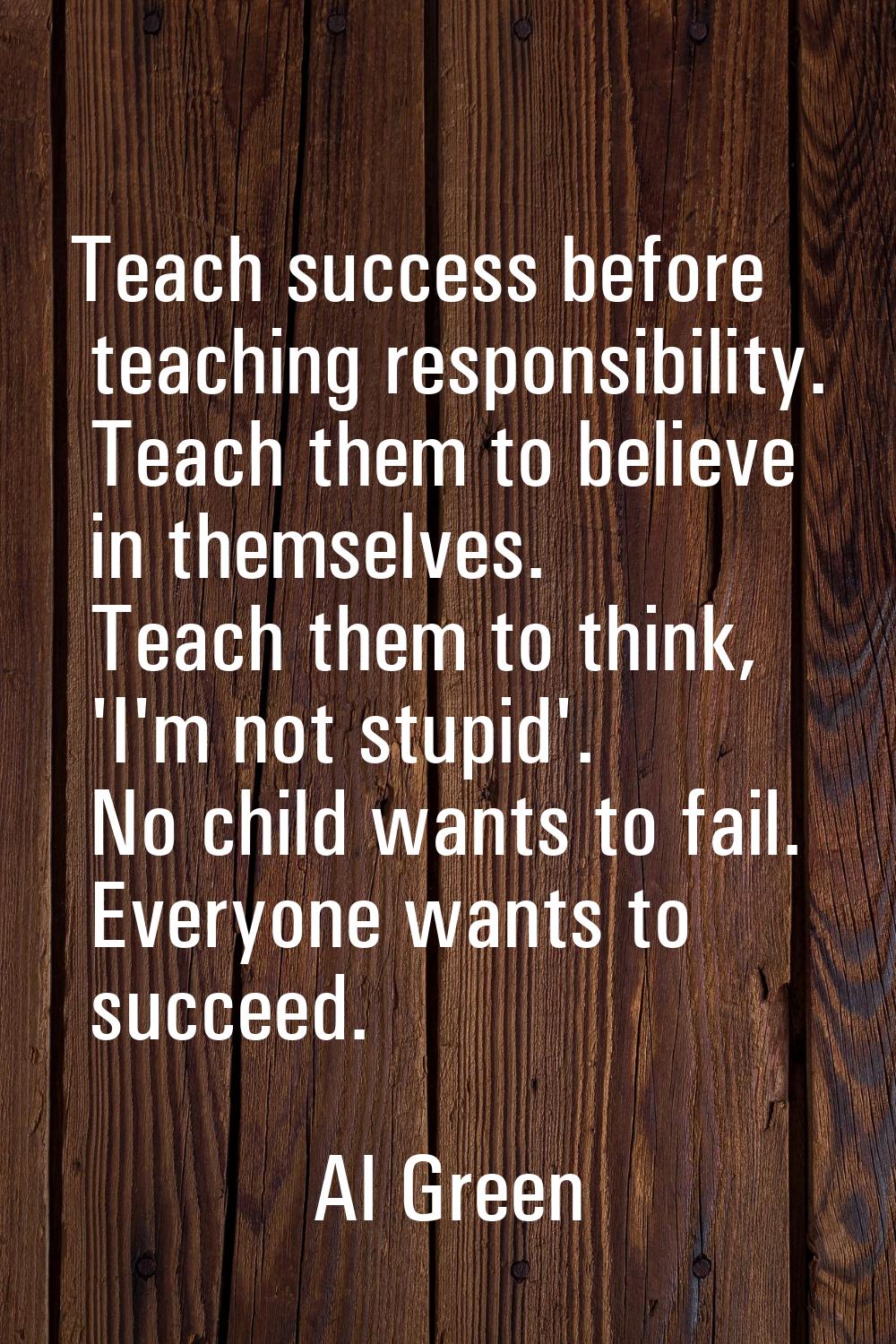 Teach success before teaching responsibility. Teach them to believe in themselves. Teach them to th