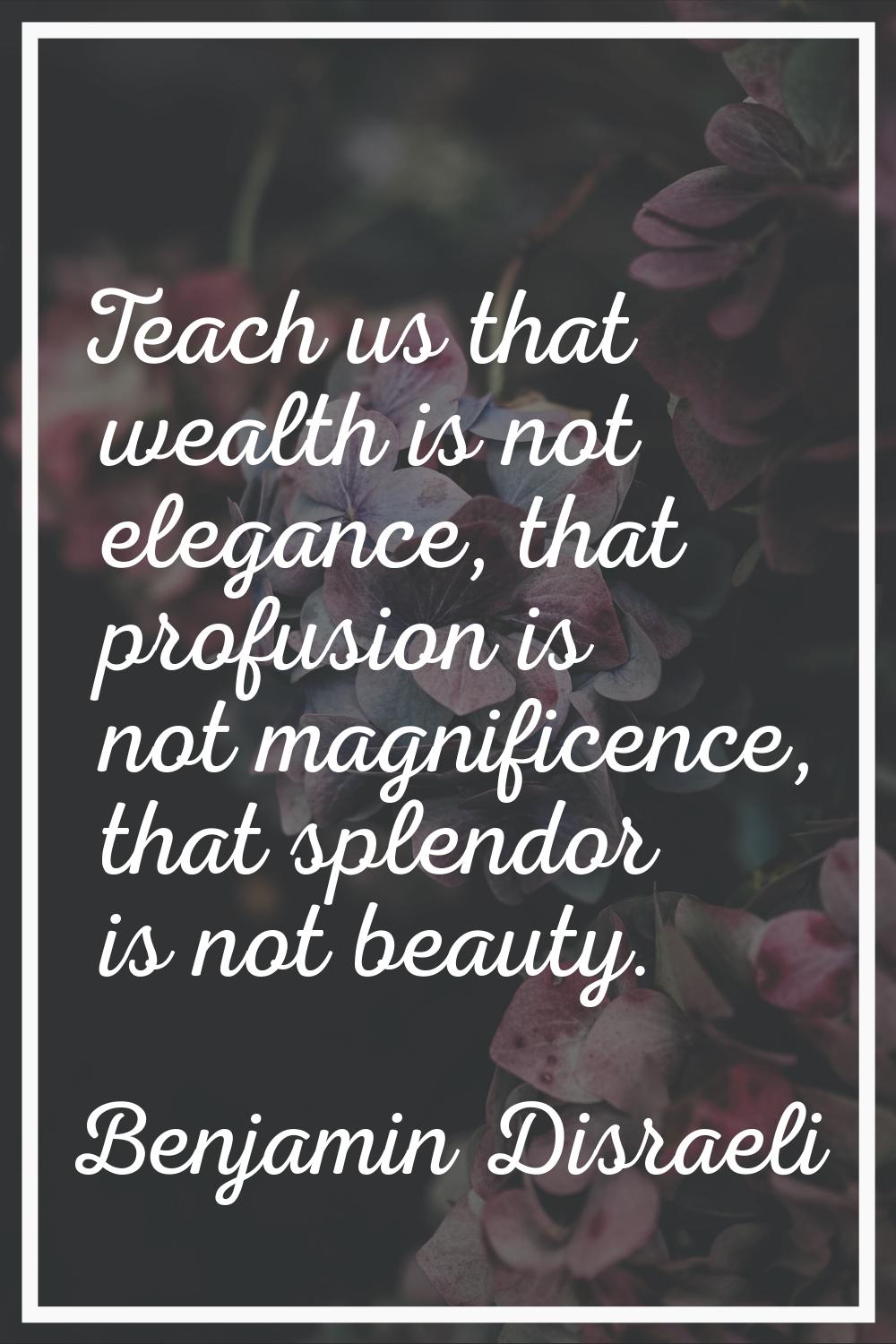 Teach us that wealth is not elegance, that profusion is not magnificence, that splendor is not beau